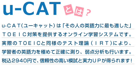 u-CATとは？　u-ＣＡＴ（ユーキャット）は「その人の英語力に最も適した」ＴＯＥＩＣ対策を提供するオンライン学習システムです。 実際のＴＯＥＩＣと同様のテスト理論（ＩＲＴ）により、学習者の英語力を極めて正確に測り、弱点分析も行います。税込2940円で、信頼性の高い模試と実力ＵＰが得られます！