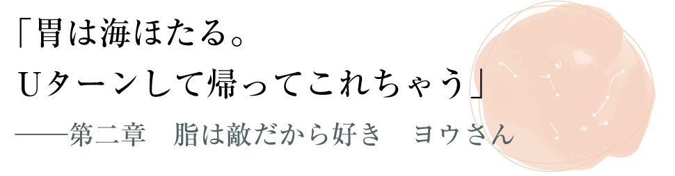 「胃は海ほたる。Uターンして帰ってこれちゃう」――第二章　脂は敵だから好き　ヨウさん